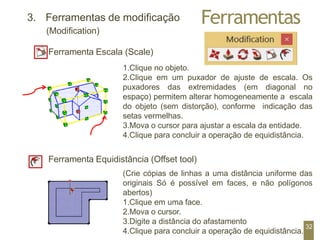 Ferramentas
3. Ferramentas de modificação
(Modification)
Ferramenta Escala (Scale)
1.Clique no objeto.
2.Clique em um puxador de ajuste de escala. Os
puxadores das extremidades (em diagonal no
espaço) permitem alterar homogeneamente a escala
do objeto (sem distorção), conforme indicação das
setas vermelhas.
3.Mova o cursor para ajustar a escala da entidade.
4.Clique para concluir a operação de equidistância.
Ferramenta Equidistância (Offset tool)
(Crie cópias de linhas a uma distância uniforme das
originais Só é possível em faces, e não polígonos
abertos)
1.Clique em uma face.
2.Mova o cursor.
3.Digite a distância do afastamento
4.Clique para concluir a operação de equidistância.
32
 
