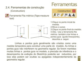 Ferramentas
1.Clique no ponto inicial da
medida.
2.Mova o cursor.
3.Clique no ponto final da medida.
4.Obs.: Use a ferramenta fita
métrica também criar linhas e
pontos guia (guide lines/points),
descritos a seguir.
2.4. Ferramentas de construção
(Construction)
Ferramenta Fita métrica (Tape measure
tool)
Linhas e pontos guia geralmente são criados como uma
medida temporária para construir uma parte do modelo. As linhas e
pontos guia não interferem na geometria regular. Se forem mantidas
muitas linhas e pontos guia no modelo, a precisão de inferência e o
desempenho de exibição do SketchUp poderão ser reduzidos, por
isso elas podem ser ocultas ou apagadas independentemente da
geometria regular.
34
 