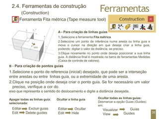 Ferramentas
2.4. Ferramentas de construção
(Construction)
Ferramenta Fita métrica (Tape measure tool)
Apagar todas as linhas guia: Ocultar a linha guia
selecionada:
Editar
Edit
Excluir guias
Delete guides
Visualizar
View
Guias
Guides
A - Para criação de linhas guias
1.Selecione a ferramenta Fita métrica.
2.Selecione um ponto de inferência numa aresta ou linha guia e
mova o cursor na direção em que deseja criar a linha guia,
podendo digitar o valor da distância, se preciso.
3.Clique novamente no ponto onde deseja posicionar a sua linha
guia. A distância final é mostrada na barra de ferramentas Medidas
(Caixa de controle de valores).
B – Para criação de pontos guias
1.Selecione o ponto de referencia (inicial) desejado, que pode ser a interseção
entre arestas ou entre linhas guia, ou a extremidade de uma aresta.
2.Clique na posição onde deseja criar o ponto guia. Se for necessário um valor
preciso, verifique a cor do
eixo que representa o sentido do deslocamento e digite a distância desejada.
Ocultar todas as linhas guias:
Desmarcar a opção Guias (Guides)
em:
Editar
Edit
Ocultar
Hide 35
 