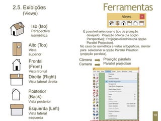Ferramentas
2.5. Exibições
(Views)
Iso (Iso)
Perspectiva
isométrica
Alto (Top)
Vista
superior
Frontal
(Front)
Vista frontal
Direita (Right)
Vista lateral direita
Posterior
(Back)
Vista posterior
Esquerda (Left)
Vista lateral
esquerda
É possível selecionar o tipo de projeção
desejado: Projeção cônica (na opção
Perspective); Projeção cilíndrica (na opção
Parallel Projection).
No caso de isométrica e vistas ortográficas, atentar
para selecionar a opção Parallel Projetion
(projeção paralela).
Câmera
Camera
Projeção paralela
Parallel projection
18
 
