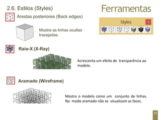 Ferramentas
2.6. Estilos (Styles)
Arestas posteriores (Back edges)
Mostra as linhas ocultas
tracejadas.
Raio-X (X-Ray)
Mostra o modelo como um conjunto de linhas.
No modo aramado não se visualizam as faces.
37
Aramado (Wireframe)
Acrescenta um efeito de transparência ao
modelo.
 