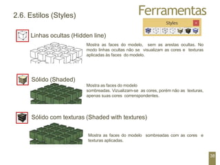 Ferramentas
2.6. Estilos (Styles)
Linhas ocultas (Hidden line)
Mostra as faces do modelo, sem as arestas ocultas. No
modo linhas ocultas não se visualizam as cores e texturas
aplicadas às faces do modelo.
Sólido (Shaded)
Mostra as faces do modelo
sombreadas. Vizualizam-se as cores, porém não as texturas,
apenas suas cores correnspondentes.
Sólido com texturas (Shaded with textures)
Mostra as faces do modelo sombreadas com as cores e
texturas aplicadas.
38
 