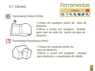 Ferramentas
2.7. Câmera
Ferramenta Orbitar (Orbit)
1.Clique em qualquer ponto da área de
desenho.
2.Mova o cursor em qualquer direção
para rotar ao redor do centro da área de
desenho.
Ferramenta Panorâmica (Pan)
1.Clique em qualquer ponto da
área de desenho.
2.Mova o cursor em qualquer direção
para deslocar a visualização do objeto.
39
 