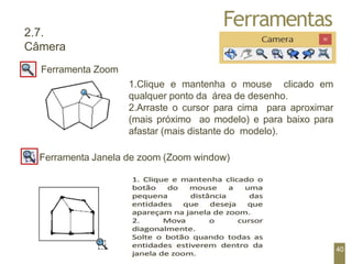 Ferramentas
2.7.
Câmera
Ferramenta Zoom
1.Clique e mantenha o mouse clicado em
qualquer ponto da área de desenho.
2.Arraste o cursor para cima para aproximar
(mais próximo ao modelo) e para baixo para
afastar (mais distante do modelo).
Ferramenta Janela de zoom (Zoom window)
40
 