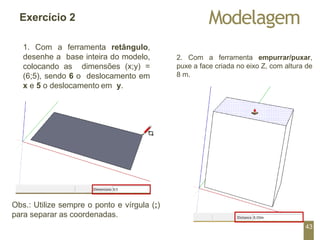 Modelagem
Exercício 2
1. Com a ferramenta retângulo,
desenhe a base inteira do modelo,
colocando as dimensões (x;y) =
(6;5), sendo 6 o deslocamento em
x e 5 o deslocamento em y.
2. Com a ferramenta empurrar/puxar,
puxe a face criada no eixo Z, com altura de
8 m.
Obs.: Utilize sempre o ponto e vírgula (;)
para separar as coordenadas.
43
 