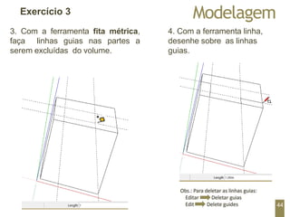 Modelagem
Exercício 3
3. Com a ferramenta fita métrica,
faça linhas guias nas partes a
serem excluídas do volume.
4. Com a ferramenta linha,
desenhe sobre as linhas
guias.
44
 