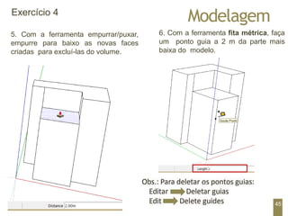 Modelagem
Exercício 4
5. Com a ferramenta empurrar/puxar,
empurre para baixo as novas faces
criadas para excluí-las do volume.
6. Com a ferramenta fita métrica, faça
um ponto guia a 2 m da parte mais
baixa do modelo.
45
 