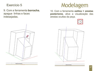 Modelagem
Exercício 5
9. Com a ferramenta borracha,
apague linhas e faces
indesejadas.
10. Com a ferramenta estilos > arestas
posteriores, ative a visualização das
arestas ocultas da peça.
47
 