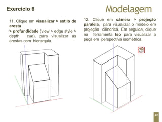 12. Clique em câmera > projeção
paralela, para visualizar o modelo em
projeção cilíndrica. Em seguida, clique
na ferramenta Iso para visualizar a
peça em perspectiva isométrica.
Modelagem
Exercício 6
11. Clique em visualizar > estilo de
aresta
> profundidade (view > edge style >
depth cue), para visualizar as
arestas com hierarquia.
48
 