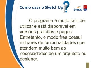 Como usar o SketchUp
O programa é muito fácil de
utilizar e está disponível em
versões gratuitas e pagas.
Entretanto, o modo free possui
milhares de funcionalidades que
atendem muito bem as
necessidades de um arquiteto ou
designer.
 