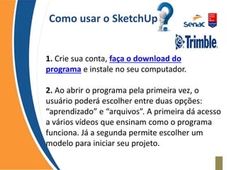 Como usar o SketchUp
1. Crie sua conta, faça o download do
programa e instale no seu computador.
2. Ao abrir o programa pela primeira vez, o
usuário poderá escolher entre duas opções:
“aprendizado” e “arquivos”. A primeira dá acesso
a vários vídeos que ensinam como o programa
funciona. Já a segunda permite escolher um
modelo para iniciar seu projeto.
 