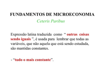 Ceteris Paribus
Expressão latina traduzida como “ outras coisas
sendo iguais ”, é usada para lembrar que todas as
variáveis, que não aquela que está sendo estudada,
são mantidas constantes.
- “tudo o mais constante”.
FUNDAMENTOS DE MICROECONOMIA
 