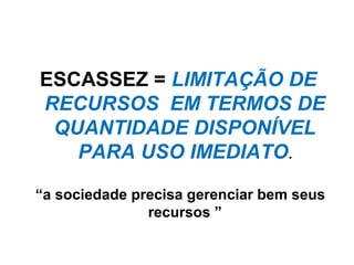 ESCASSEZ = LIMITAÇÃO DE
RECURSOS EM TERMOS DE
QUANTIDADE DISPONÍVEL
PARA USO IMEDIATO.
“a sociedade precisa gerenciar bem seus
recursos ”
 
