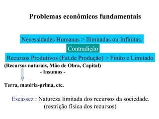 Problemas econômicos fundamentais
Necessidades Humanas > Ilimitadas ou Infinitas.
Recursos Produtivos (Fat.de Produção) > Finito e Limitado
(Recursos naturais, Mão de Obra, Capital)
- Insumos -
Escassez : Natureza limitada dos recursos da sociedade.
(restrição física dos recursos)
Contradição
Terra, matéria-prima, etc.
 