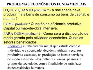 O QUE e QUANTO produzir ? - A sociedade deve
produzir mais bens de consumo ou bens de capital, e
quanto ?
COMO produzir ? Questão de eficiência produtiva.
Capital ou mão-de-obra intensiva.
PARA QUEM produzir ? - Como será a distribuição de
renda gerada pela atividade econômica. Quais os
setores beneficiados.
PROBLEMAS ECONÔMICOS FUNDAMENTAIS
Economia é uma ciência social que estuda como o
indivíduo e a sociedade decidem utilizar recursos
produtivos escassos, na produção de bens e serviços,
de modo a distribuí-los entre as várias pessoas e
grupos da sociedade, com a finalidade de satisfazer
às necessidades humanas.
 