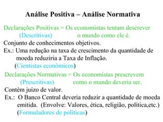 Análise Positiva – Análise Normativa
Declarações Positivas = Os economistas tentam descrever
(Descritivas) o mundo como ele é.
Conjunto de conhecimentos objetivos.
Ex.: Uma redução na taxa de crescimento da quantidade de
moeda reduziria a Taxa de Inflação.
(Cientistas econômicos)
Declarações Normativas = Os economistas prescrevem
(Prescritivas) como o mundo deveria ser.
Contém juízo de valor.
Ex.: O Banco Central deveria reduzir a quantidade de moeda
emitida. (Envolve: Valores, ética, religião, política,etc.)
(Formuladores de políticas)
 
