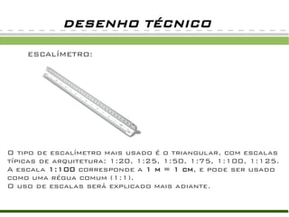 ESCALÍMETRO:ESCALÍMETRO:
DESENHO TÉCNICO
O tipo de escalímetro mais usado é o triangular, com escalas
típicas de arquitetura: 1:20, 1:25, 1:50, 1:75, 1:100, 1:125.
A escala 1:100 corresponde a 1 m = 1 cm, e pode ser usado
como uma régua comum (1:1).
O uso de escalas será explicado mais adiante.
 