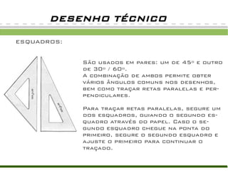 ESQUADROS:
DESENHO TÉCNICO
São usados em pares: um de 45º e outro
de 30º / 60º.
A combinação de ambos permite obter
vários ângulos comuns nos desenhos,
bem como traçar retas paralelas e per-
pendiculares.
Para traçar retas paralelas, segure um
dos esquadros, guiando o segundo es-
quadro através do papel. Caso o se-
gundo esquadro chegue na ponta do
primeiro, segure o segundo esquadro e
ajuste o primeiro para continuar o
traçado.
 