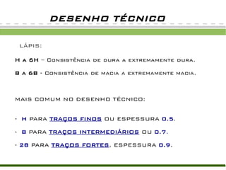 LÁPIS:
H a 6H – Consistência de dura a extremamente dura.
B a 6B - Consistência de macia a extremamente macia.
MAIS COMUM NO DESENHO TÉCNICO:
- H PARA TRAÇOS FINOS OU ESPESSURA 0.5.
- B PARA TRAÇOS INTERMEDIÁRIOS OU 0.7.
- 2B PARA TRAÇOS FORTES, ESPESSURA 0.9.
DESENHO TÉCNICO
 