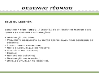DESENHO TÉCNICO
SELO OU LEGENDA:
Segundo a NBR 10582, a legenda de um desenho técnico deve
conter as seguintes informações:
● Designação da firma;
● Projetista desenhista ou outro responsável pelo conteúdo do
desenho;
● Local, data e assinatura;
● Nome e localização do projeto;
● Conteúdo do desenho;
● Escala;
● Número do desenho;
● Designação da revisão;
● Unidade utilizada no desenho.
 