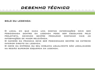 DESENHO TÉCNICO
SELO OU LEGENDA:
O local em que cada uma destas informações deve ser
posicionada dentro da legenda pode ser escolhido pelo
projetista, devendo sempre procurar destacar mais as
informações de maior relevância.
O número da prancha deve ser posicionado sempre no extremo
inferior direito da legenda.
O nome da empresa ou seu emblema usualmente são localizados
na região superior esquerda da legenda.
 