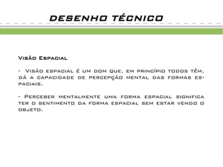 Visão Espacial
- Visão espacial é um dom que, em princípio todos têm,
dá a capacidade de percepção mental das formas es-
paciais.
- Perceber mentalmente uma forma espacial significa
ter o sentimento da forma espacial sem estar vendo o
objeto.
DESENHO TÉCNICO
 