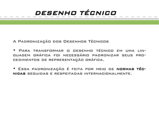 A Padronização dos Desenhos Técnicos
• Para transformar o desenho técnico em uma lin-
guagem gráfica foi necessário padronizar seus pro-
cedimentos de representação gráfica.
• Essa padronização é feita por meio de normas téc-
nicas seguidas e respeitadas internacionalmente.
DESENHO TÉCNICO
 