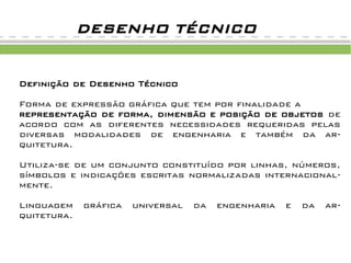 DESENHO TÉCNICO


Definição de Desenho Técnico

Forma de expressão gráfica que tem por finalidade a
representação de forma, dimensão e posição de objetos de
acordo com as diferentes necessidades requeridas pelas
diversas modalidades de engenharia e também da ar-
quitetura.

Utiliza-se de um conjunto constituído por linhas, números,
símbolos e indicações escritas normalizadas internacional-
mente.

Linguagem    gráfica   universal   da   engenharia   e   da   ar-
quitetura.
 