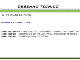 DESENHO TÉCNICO

2 - FORMATO DO PAPEL


NORMAS A CONSULTAR:



NBR 10068/87 – FOLHAS DE DESENHO LAIAUTE E DIMENSÕES
NBR 10582 – CONTEÚDO DA FOLHA PARA DESENHO TÉCNICO
NBR 13142 – DOBRAMENTO DE CÓPIA
 