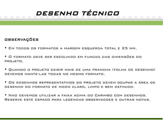 DESENHO TÉCNICO


OBSERVAÇÕES

• Em todos os formatos a margem esquerda total e 25 mm.

• O formato deve ser escolhido em funcao das dimensões do
projeto.

• Quando o projeto exigir mais de uma prancha (folha de desenho)
devemos mante-las todas no mesmo formato.

• Os desenhos representativos do projeto devem ocupar a área de
desenho do formato de modo claro, limpo e bem definido.

• Nao devemos utilizar a faixa acima do Carimbo com desenhos.
Reserve este espaco para legendas observacoes e outras notas.
 