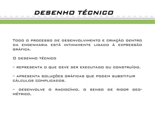 DESENHO TÉCNICO


Todo o processo de desenvolvimento e criação dentro
da engenharia está intimamente ligado à expressão
gráfica.

O desenho técnico

– representa o que deve ser executado ou construído.

– apresenta soluções gráficas que podem substituir
cálculos complicados.

– desenvolve o raciocínio, o senso de rigor geo-
métrico,
 