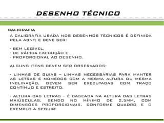 DESENHO TÉCNICO

CALIGRAFIA
 A CALIGRAFIA USADA NOS DESENHOS TÉCNICOS É DEFINIDA
 PELA ABNT; E DEVE SER:

- BEM LEGÍVEL,
- DE RÁPIDA EXECUÇÃO E
- PROPORCIONAL AO DESENHO.

ALGUNS ITENS DEVEM SER OBSERVADOS:

- LINHAS DE GUIAS – LINHAS NECESSÁRIAS PARA MANTER
AS LETRAS E NÚMEROS COM A MESMA ALTURA OU MESMA
INCLINAÇÃO,  DEVEM    SER  EXECUTADAS  COM   TRAÇO
CONTÍNUO E ESTREITO.

- ALTURA DAS LETRAS – É BASEADA NA ALTURA DAS LETRAS
MAIÚSCULAS, SENDO NO MÍNIMO DE 2,5MM, COM
DIMENSÕES PROPORCIONAIS, CONFORME QUADRO E O
EXEMPLO A SEGUIR:
 