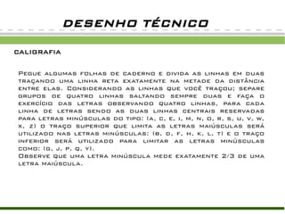 DESENHO TÉCNICO

CALIGRAFIA

Pegue algumas folhas de caderno e divida as linhas em duas
traçando uma linha reta exatamente na metade da distância
entre elas. Considerando as linhas que você traçou; separe
grupos de quatro linhas saltando sempre duas e faça o
exercício das letras observando quatro linhas, para cada
linha de letras sendo as duas linhas centrais reservadas
para letras minúsculas do tipo: (a, c, e, i, m, n, o, r, s, u, v, w,
x, z) o traço superior que limita as letras maiúsculas será
utilizado nas letras minúsculas: (b, d, f, h, k, l, t) e o traço
inferior será utilizado para limitar as letras minúsculas
como: (g, j, p, q, y).
Observe que uma letra minúscula mede exatamente 2/3 de uma
letra maiúscula.
 