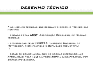 DESENHO TÉCNICO



• As normas técnicas que regulam o desenho técnico são
normas:

– editadas pela ABNT (Associação Brasileira de Normas
Técnicas)

– registradas pelo INMETRO (Instituto Nacional de
Metrologia, Normalização e Qualidade Industrial)
 e

– estão em consonância com as normas internacionais
aprovadas pela ISO (International Organization for
Standardization).
 