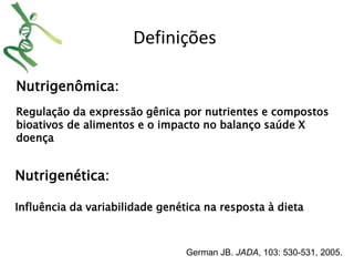 Nutrigenômica: 
Definições 
Regulação da expressão gênica por nutrientes e compostos 
bioativos de alimentos e o impacto no balanço saúde X 
doença 
German JB. JADA, 103: 530-531, 2005. 
Nutrigenética: 
Influência da variabilidade genética na resposta à dieta 
 