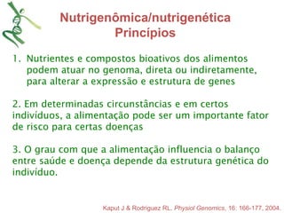 Nutrigenômica/nutrigenética 
Princípios 
1. Nutrientes e compostos bioativos dos alimentos 
podem atuar no genoma, direta ou indiretamente, 
para alterar a expressão e estrutura de genes 
2. Em determinadas circunstâncias e em certos 
indivíduos, a alimentação pode ser um importante fator 
de risco para certas doenças 
3. O grau com que a alimentação influencia o balanço 
entre saúde e doença depende da estrutura genética do 
indivíduo. 
Kaput J & Rodriguez RL. Physiol Genomics, 16: 166-177, 2004. 
 