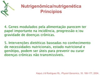 Nutrigenômica/nutrigenética 
Princípios 
4. Genes modulados pela alimentação parecem ter 
papel importante na incidência, progressão e/ou 
gravidade de doenças crônicas. 
5. Intervenções dietéticas baseadas no conhecimento 
de necessidades nutricionais, estado nutricional e 
genótipo, podem ser úteis para prevenir ou curar 
doenças crônicas não transmissíveis. 
Kaput J & Rodriguez RL. Physiol Genomics, 16: 166-177, 2004. 
 