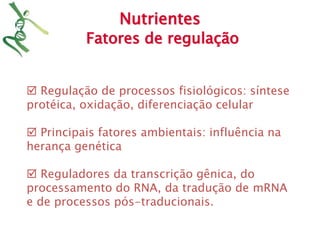 Nutrientes 
Fatores de regulação 
 Regulação de processos fisiológicos: síntese 
protéica, oxidação, diferenciação celular 
 Principais fatores ambientais: influência na 
herança genética 
 Reguladores da transcrição gênica, do 
processamento do RNA, da tradução de mRNA 
e de processos pós-traducionais. 
 