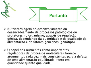 Portanto 
 Nutrientes agem no desenvolvimento ou 
desencadeamento de processos patológicos ou 
protetores no organismo, através de regulação 
gênica, dependendo da quantidade e da qualidade da 
alimentação e de fatores genéticos (genótipo) 
 O papel dos nutrientes como importantes 
reguladores de processos moleculares fornece 
argumentos cada vez mais consistentes para a defesa 
de uma alimentação equilibrada, tanto em 
quantidade quanto qualidade. 
 