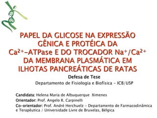 PAPEL DA GLICOSE NA EXPRESSÃO 
GÊNICA E PROTÉICA DA 
Ca2+-ATPase E DO TROCADOR Na+/Ca2+ 
DA MEMBRANA PLASMÁTICA EM 
ILHOTAS PANCREÁTICAS DE RATAS 
Defesa de Tese 
Departamento de Fisiologia e Biofísica - ICB/USP 
Candidata: Helena Maria de Albuquerque Ximenes 
Orientador: Prof. Angelo R. Carpinelli 
Co-orientador: Prof. André Herchuelz - Departamento de Farmacodinâmica 
e Terapêutica / Universidade Livre de Bruxelas, Bélgica 
 