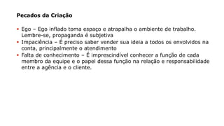Pecados da Criação
▪ Ego – Ego inflado toma espaço e atrapalha o ambiente de trabalho.
Lembre-se, propaganda é subjetiva
▪ Impaciência – É preciso saber vender sua ideia a todos os envolvidos na
conta, principalmente o atendimento
▪ Falta de conhecimento – É imprescindível conhecer a função de cada
membro da equipe e o papel dessa função na relação e responsabilidade
entre a agência e o cliente.
 