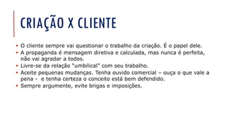 CRIAÇÃO X CLIENTE
▪ O cliente sempre vai questionar o trabalho da criação. É o papel dele.
▪ A propaganda é mensagem diretiva e calculada, mas nunca é perfeita,
não vai agradar a todos.
▪ Livre-se da relação “umbilical” com seu trabalho.
▪ Aceite pequenas mudanças. Tenha ouvido comercial – ouça o que vale a
pena - e tenha certeza o conceito está bem defendido.
▪ Sempre argumente, evite brigas e imposições.
 