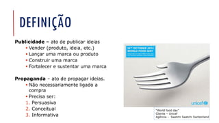 DEFINIÇÃO
Publicidade – ato de publicar ideias
▪ Vender (produto, ideia, etc.)
▪ Lançar uma marca ou produto
▪ Construir uma marca
▪ Fortalecer e sustentar uma marca
Propaganda – ato de propagar ideias.
▪ Não necessariamente ligado a
compra
▪ Precisa ser:
1. Persuasiva
2. Conceitual
3. Informativa
“World food day”
Cliente – Unicef
Agência - Saatchi Saatchi Switzerland
 