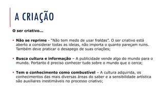 A CRIAÇÃO
O ser criativo...
▪ Não se reprime - “Não tem medo de usar fraldas”. O ser criativo está
aberto a considerar todas as ideias, não importa o quanto pareçam ruins.
Também deve praticar o desapego de suas criações;
▪ Busca cultura e informação – A publicidade vende algo do mundo para o
mundo. Portanto é preciso conhecer tudo sobre o mundo que o cerca;
▪ Tem o conhecimento como combustível – A cultura adquirida, os
conhecimentos das mais diversas áreas do saber e a sensibilidade artística
são auxiliares inestimáveis no processo criativo;
 
