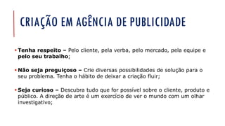 CRIAÇÃO EM AGÊNCIA DE PUBLICIDADE
▪ Tenha respeito – Pelo cliente, pela verba, pelo mercado, pela equipe e
pelo seu trabalho;
▪ Não seja preguiçoso – Crie diversas possibilidades de solução para o
seu problema. Tenha o hábito de deixar a criação fluir;
▪ Seja curioso – Descubra tudo que for possível sobre o cliente, produto e
público. A direção de arte é um exercício de ver o mundo com um olhar
investigativo;
 