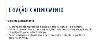 CRIAÇÃO X ATENDIMENTO
Papel do atendimento
▪ O atendimento representa a agência para o cliente – é o contato
principal com o cliente. Uma das funções mais importantes da agência. E
essa ligação pode subir à cabeça.
▪ Como a criação, o atendimento deve entender o cliente, o público e
seguir o briefing.
 
