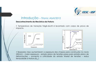 Introdução – Titanic Abril/2012
Desconhecimento da Mecânica da Fratura:
• Temperatura de transição frágil–dúctil é levantado com corpo de prova de
impacto.
• Baseados nisso aumentaram a espessura das chapas para construção no navio
(50mm) – maior espessura – estado plano de tensões passa para estado plano de
deformações – aumenta a criticidade do estado triaxial de tensões – reduz
tenacidade à fratura (KIC )
.
 