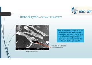 Introdução – Titanic Abril/2012
Pela composição química, a
baixa relação Mn/S leva a
Formação de mais MnS, o que
aumenta a fragilidade e
aumenta a temperatura de
transição frágil - dúctil
Inclusão de sulfeto de
manganês (MnS)
MEV casco Titanic
 
