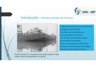 Introdução – Histórico Estudo de Fraturas
Navio tanque S.S. Schenectady (série Liberty 1943)
sofreu fratura catastrófica no porto
•Utilização de máquinas automáticas de
soldagem (experimental);
•Cordões de solda defeituosos
(concentradores de tensão);
•Cruzamento de cordões de solda
(concentrador de tensão);
•Como consequência, aumento da
temperatura de transição dúctil-frágil e
redução da tenacidade à fratura.
 