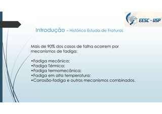 Introdução – Histórico Estudo de Fraturas
Mais de 90% dos casos de falha ocorrem por
mecanismos de fadiga:
•Fadiga mecânica;
•Fadiga Térmica;
•Fadiga termomecânica;
•Fadiga em alta temperatura;
•Corrosão-fadiga e outros mecanismos combinados.
 